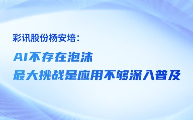 彩讯股份杨安培：AI不存在泡沫，最大挑战是应用不够深入普及